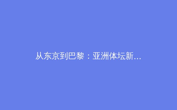 从东京到巴黎：亚洲体坛新势力崛起与奥运周期的战略博弈