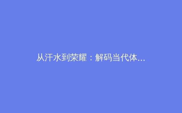 从汗水到荣耀：解码当代体育赛事背后的科技革命与人文精神
