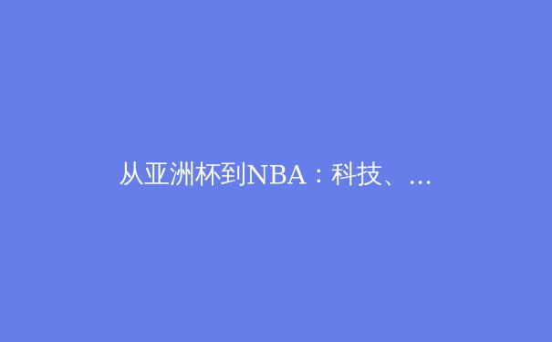 从亚洲杯到NBA：科技、商业与社群如何重塑现代体育观赛体验