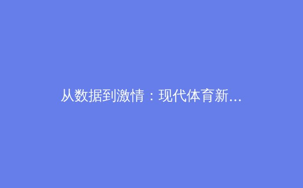 从数据到激情：现代体育新闻如何重塑观赛体验与产业价值