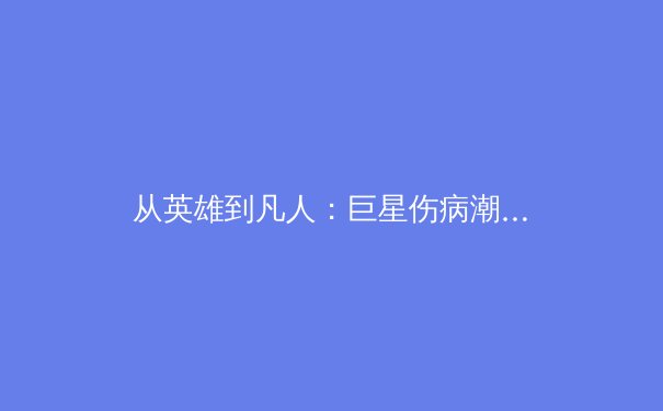 从英雄到凡人：巨星伤病潮背后，现代体育的残酷与革新