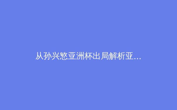 从孙兴慜亚洲杯出局解析亚洲足球新格局：技术流与体能革命的十字路口 - 4