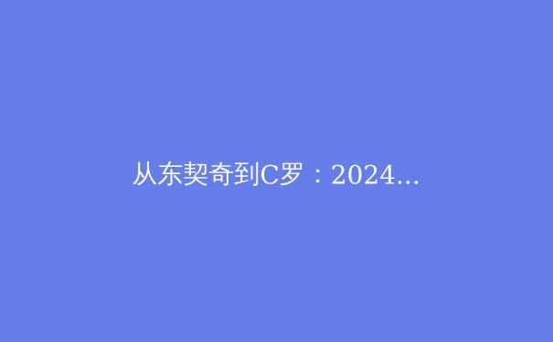 从东契奇到C罗：2024赛季体育巨星状态深度解析 - 2